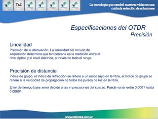 Especificaciones del OTDR
Precisión
Linealidad
Precisión de la atenuación. La linealidad del circuito de
adquisición determina que tan cercana es la medición entre el
nivel óptico y el nivel eléctrico, a través de todo el rango.
Precisión de distancia
Índice de grupo: el índice de refracción se refiere a un único rayo en la fibra, el índice de grupo se
refiere a la velocidad de propagación de todos los pulsos de luz en la fibra.
Error de tiempo base: error debido a las imprecisiones del cuarzo. Puede variar entre 0.0001 hasta
0.00001.
 