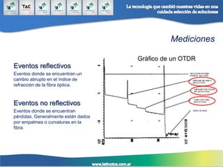 Mediciones
Eventos reflectivos
Eventos donde se encuentran un
cambio abrupto en el índice de
refracción de la fibra óptica.
Eventos no reflectivos
Eventos donde se encuentran
pérdidas. Generalmente están dados
por empalmes o curvaturas en la
fibra.
 