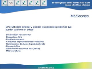Mediciones
El OTDR podrá detectar y localizar los siguientes problemas que
puedan darse en un enlace
-Desalineación fibra-conector
-Desajuste de fibra
-Pérdida de empalme
-Conectores de pérdida elevada o reflectivos
-Ramificaciones de divisor de pérdida elevada
-Roturas de fibra
-Atenuación de sección de fibra (dB/km)
-Macrocurvaturas
 