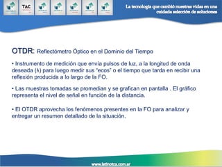 OTDR: Reflectómetro Óptico en el Dominio del Tiempo
• Instrumento de medición que envía pulsos de luz, a la longitud de onda
deseada (λ) para luego medir sus “ecos” o el tiempo que tarda en recibir una
reflexión producida a lo largo de la FO.
• Las muestras tomadas se promedian y se grafican en pantalla . El gráfico
representa el nivel de señal en función de la distancia.
• El OTDR aprovecha los fenómenos presentes en la FO para analizar y
entregar un resumen detallado de la situación.
 