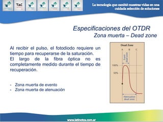 Especificaciones del OTDR
Zona muerta – Dead zone
Al recibir el pulso, el fotodiodo requiere un
tiempo para recuperarse de la saturación.
El largo de la fibra óptica no es
completamente medido durante el tiempo de
recuperación.
- Zona muerta de evento
- Zona muerta de atenuación
 