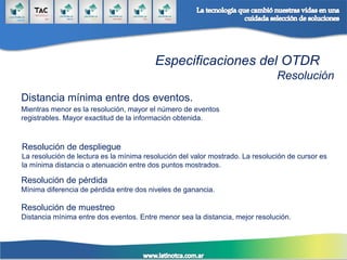 Especificaciones del OTDR
Resolución
Distancia mínima entre dos eventos.
Mientras menor es la resolución, mayor el número de eventos
registrables. Mayor exactitud de la información obtenida.
Resolución de despliegue
La resolución de lectura es la mínima resolución del valor mostrado. La resolución de cursor es
la mínima distancia o atenuación entre dos puntos mostrados.
Resolución de pérdida
Mínima diferencia de pérdida entre dos niveles de ganancia.
Resolución de muestreo
Distancia mínima entre dos eventos. Entre menor sea la distancia, mejor resolución.
 