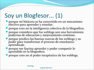 Soy un Blogfesor... (1)
porque mi bitácora se ha convertido en un mecanismo
efectivo para aprender y enseñar.
porque creo en la inteligencia colectiva de la blogosfera.
porque considero que los weblogs son una herramienta
poderosa de educación y mejoramiento continuo.
porque predico las buenas nuevas de los weblogs y su
poder para transformar el proceso de enseñanza-
aprendizaje.
porque me fascina aprender y poder compartir lo
aprendido en la blogosfera.
porque creo en el poder terapéutico de los weblogs.
Edublogs
Augusto Bernal P.
 