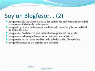 Soy un Blogfesor... (2)
porque una de las tareas diarias a las cuáles me enfrento con seriedad
y responsabilidad es la de bloguear.
porque la práctica de bloguear me libera de la rutina y la normalidad
de todos los días.
porque mis “web feeds” son mi biblioteca personal preferida.
porque considero que bloguear es una práctica espiritual.
porque me nutro todos los días de la sabiduría de la blogosfera.
porque bloguear es un camino con corazón
Edublogs
Augusto Bernal P.
 