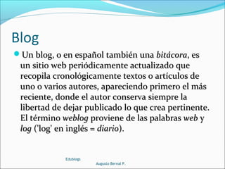 Blog
Un blog, o en español también unaUn blog, o en español también una bitácorabitácora, es, es
un sitio web periódicamente actualizado queun sitio web periódicamente actualizado que
recopila cronológicamente textos o artículos derecopila cronológicamente textos o artículos de
uno o varios autores, apareciendo primero el másuno o varios autores, apareciendo primero el más
reciente, donde el autor conserva siempre lareciente, donde el autor conserva siempre la
libertad de dejar publicado lo que crea pertinente.libertad de dejar publicado lo que crea pertinente.
El términoEl término weblogweblog proviene de las palabrasproviene de las palabras webweb yy
loglog ('log' en inglés =('log' en inglés = diariodiario).).
Edublogs
Augusto Bernal P.
 