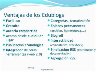 Fácil uso
Gratuito
Autoría compartida
Acceso desde cualquier
lugar
Publicación cronológica
Integrador de otras
herramientas (web 2.0)
Categorías, tematización
Enlaces permanentes
(archivo, hemeroteca,…)
Blogroll
Interactividad
(comentarios, trackback)
Sindicación RSS (distribución y
documentación)
Agregación RSS
Edublogs
Augusto Bernal P.
Ventajas de los Edublogs
 