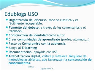 Organización del discurso, todo se clasifica y es
fácilmente recuperable.
Fomento del debate, a través de los comentarios y el
trackback.
Construcción de identidad como autor.
Crear comunidades de aprendizaje (profes, alumnos,…)
Pacto de Compromiso con la audiencia.
Apoyo al E-learning
Documentación, apoyada con RSS.
Alfabetización digital, crítica y reflexiva. Requiere de
metodologías abiertas, que favorezcan la construcción de
conocimientos.
Edublogs
Augusto Bernal P.
Edublogs USO
 