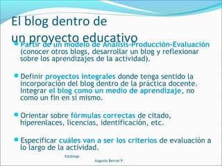Partir de un modelo de Análisis-Producción-Evaluación
(conocer otros blogs, desarrollar un blog y reflexionar
sobre los aprendizajes de la actividad).
Definir proyectos integrales donde tenga sentido la
incorporación del blog dentro de la práctica docente.
Integrar el blog como un medio de aprendizaje, no
como un fin en sí mismo.
Orientar sobre fórmulas correctas de citado,
hiperenlaces, licencias, identificación, etc.
Especificar cuáles van a ser los criterios de evaluación a
lo largo de la actividad.
Edublogs
Augusto Bernal P.
El blog dentro de
un proyecto educativo
 