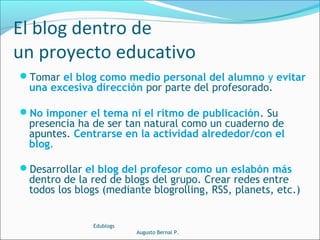 Tomar el blog como medio personal del alumno y evitar
una excesiva dirección por parte del profesorado.
No imponer el tema ni el ritmo de publicación. Su
presencia ha de ser tan natural como un cuaderno de
apuntes. Centrarse en la actividad alrededor/con el
blog.
Desarrollar el blog del profesor como un eslabón más
dentro de la red de blogs del grupo. Crear redes entre
todos los blogs (mediante blogrolling, RSS, planets, etc.)
Edublogs
Augusto Bernal P.
El blog dentro de
un proyecto educativo
 