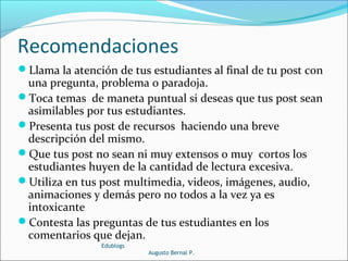 Recomendaciones
Llama la atención de tus estudiantes al final de tu post con
una pregunta, problema o paradoja.
Toca temas de maneta puntual si deseas que tus post sean
asimilables por tus estudiantes.
Presenta tus post de recursos haciendo una breve
descripción del mismo.
Que tus post no sean ni muy extensos o muy cortos los
estudiantes huyen de la cantidad de lectura excesiva.
Utiliza en tus post multimedia, videos, imágenes, audio,
animaciones y demás pero no todos a la vez ya es
intoxicante
Contesta las preguntas de tus estudiantes en los
comentarios que dejan.
Edublogs
Augusto Bernal P.
 