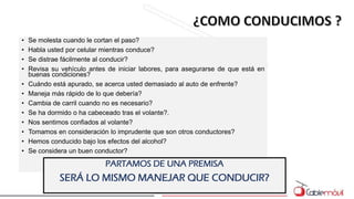 • Se molesta cuando le cortan el paso?
• Habla usted por celular mientras conduce?
• Se distrae fácilmente al conducir?
• Revisa su vehículo antes de iniciar labores, para asegurarse de que está en
buenas condiciones?
• Cuándo está apurado, se acerca usted demasiado al auto de enfrente?
• Maneja más rápido de lo que debería?
• Cambia de carril cuando no es necesario?
• Se ha dormido o ha cabeceado tras el volante?.
• Nos sentimos confiados al volante?
• Tomamos en consideración lo imprudente que son otros conductores?
• Hemos conducido bajo los efectos del alcohol?
• Se considera un buen conductor?
PARTAMOS DE UNA PREMISA
SERÁ LO MISMO MANEJAR QUE CONDUCIR?
 