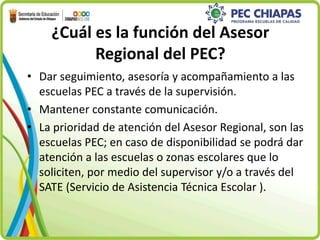 ¿Cuál es la función del Asesor 
Regional del PEC? 
• Dar seguimiento, asesoría y acompañamiento a las 
escuelas PEC a través de la supervisión. 
• Mantener constante comunicación. 
• La prioridad de atención del Asesor Regional, son las 
escuelas PEC; en caso de disponibilidad se podrá dar 
atención a las escuelas o zonas escolares que lo 
soliciten, por medio del supervisor y/o a través del 
SATE (Servicio de Asistencia Técnica Escolar ). 
 