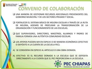  UNA MANERA DE GESTIONAR RECURSOS ADICIONALES PROVENIENTES DEL 
GOBIERNO MUNICIPAL Y DE LOS SECTORES PRIVADO Y SOCIAL. 
 FORTALECER EL SISTEMA BÁSICO DE MEJORA ESCOLAR A TRAVÉS DE LA RUTA 
DE MEJORA, ADEMÁS DE PROCURAR LA TRANSFORMACIÓN DE LA 
ORGANIZACIÓN Y FUNCIONAMIENTO DE LAS ESCUELAS. 
 QUE SUPERVISORES, DIRECTORES, MAESTROS, ALUMNOS Y PADRES DE 
FAMILIA FORMEN UNA AUTÉNTICA COMUNIDAD ESCOLAR. 
 LOS APOYOS PUEDEN SER EN ESPECIE O DE MANERA ECONÓMICA (EFECTIVO 
O DEPÓSITO A LA CUENTA DE LA ESCUELA PEC): 
A) SE CONSIDERA EN ESPECIE AL ARTICULO O UNA OBRA DONADA. 
A) EFECTIVO: ES EL RECURSO DONADO A LA ESCUELA QUE SE DEPOSITA 
DIRECTAMENTE A LA CUENTA QUE EL PEC PROPORCIONA A LA ESCUELA. 
 