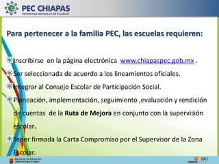 Para pertenecer a la familia PEC, las escuelas requieren: 
Inscribirse en la página electrónica www.chiapaspec.gob.mx . 
Ser seleccionada de acuerdo a los lineamientos oficiales. 
Integrar al Consejo Escolar de Participación Social. 
Planeación, implementación, seguimiento ,evaluación y rendición 
de cuentas de la Ruta de Mejora en conjunto con la supervisión 
escolar. 
Tener firmada la Carta Compromiso por el Supervisor de la Zona 
Escolar. 
 