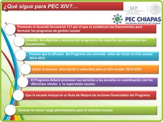 ¿Qué sigue para PEC XIV?… 
Promover el Acuerdo Secretarial 717 por el que se establecen los lineamientos para 
formular los programas de gestión escolar 
Orientar los objetivos y acciones del programa a los aspectos que establecen los 
Lineamientos. 
Preveer que la difusión del Programa sea conocida antes de iniciar el ciclo escolar 
2014-2015. 
Iniciar el proceso (inscripción y selección) para el ciclo escolar 2014-2015 
El Programa deberá promover sus servicios a las escuelas en coordinación con los 
diferentes niveles y la supervisión escolar. 
Que la escuela incluya en su Ruta de Mejora las acciones financiables del Programa. 
Generar la menor carga administrativa para el colectivo escolar. 
 
