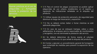 Buenas prácticas en el uso de
plaguicidas y fumigantes
durante la prestación de los
servicios:
 5.15 Para el control de plagas únicamente se podrán aplicar
plaguicidas de uso urbano, establecidos en el registro y
siguiendo las indicaciones señaladas en la etiqueta del
producto.
 7.3 Utilizar equipo de protección personal y de seguridad para
disminuir el riesgo de intoxicación y exposición.
 7.12 No se deberá comer, beber o fumar mientras se esté
aplicando plaguicidas.
 7.13 En caso de que se coloquen trampas, cebos u otros
aditamentos, la empresa será la responsable de monitorearlos
y recogerlos, una vez terminada la prestación del servicio.
 8.2 Se deberá determinar de forma exacta el volumen
requerido conforme a lo que señale la etiqueta del producto.
 8.4 Contar y ejecutar un procedimiento general de fumigación
que contemple las medidas para prevenir la exposición de los
operarios.
 