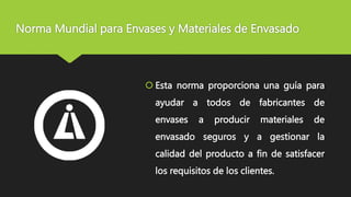 Norma Mundial para Envases y Materiales de Envasado
 Esta norma proporciona una guía para
ayudar a todos de fabricantes de
envases a producir materiales de
envasado seguros y a gestionar la
calidad del producto a fin de satisfacer
los requisitos de los clientes.
 