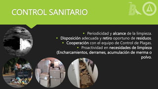 CONTROL SANITARIO
 Periodicidad y alcance de la limpieza.
 Disposición adecuada y retiro oportuno de residuos.
 Cooperación con el equipo de Control de Plagas.
 Proactividad en necesidades de limpieza
(Encharcamientos, derrames, acumulación de merma o
polvo.
 
