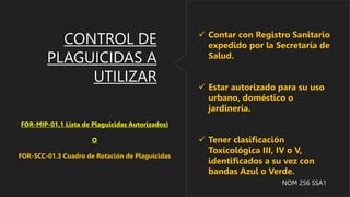 CONTROL DE
PLAGUICIDAS A
UTILIZAR
 Contar con Registro Sanitario
expedido por la Secretaría de
Salud.
 Estar autorizado para su uso
urbano, doméstico o
jardinería.
 Tener clasificación
Toxícológica III, IV o V,
identificados a su vez con
bandas Azul o Verde.
NOM 256 SSA1
FOR-MIP-01.1 Lista de Plaguicidas Autorizados)
O
FOR-SCC-01.3 Cuadro de Rotación de Plaguicidas
 