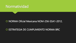 Normatividad
 NORMA Oficial Mexicana NOM-256-SSA1-2012.
 ESTRATEGIA DE CUMPLIMIENTO NORMA BRC
 