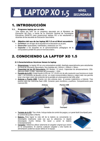 1. INTRODUCCIÓN
1.1.      Programa laptop por un niño
       “Una laptop por niño” es un programa ejecutado por el Ministerio de
       Educación del Perú, a través de su Dirección General de Tecnologías
       Educativas (DIGETE) para proporcionar laptops XO a los estudiantes y
       docentes de las escuelas de Educación Secundaria.

1.2.     Objetivo del uso de las laptop XO 1.5 en el Nivel secundario
        Contribuir con el logro de la equidad en la educación en el país.
        Desarrollar capacidades, habilidades y destrezas con TIC.
        Capacitar a los docentes en el aprovechamiento pedagógico de la
         computadora portátil XO para el nivel secundario.



2. CONOCIENDO LA LAPTOP XO 1.5
   2.1. Características técnicas tienen la laptop
        Dimensiones: La laptop XO es una computadora portátil, diseñada especialmente para estudiantes
         de Nivel de Educación Secundaria. Sus medidas son: 242mm × 228mm × 30mm.
        Capacidad de las XO Secundaria: XO Modelo 1.5 (azul). Capacidad de almacenamiento: 2Gb.
         Memoria RAM: 512Mb. Velocidad del procesador: 1 GHz.
        Pantalla de la XO: Cristal líquido (LCD) de 7.5" (19.05 cm) de alta resolución que funciona en modo
         color y al momento de llevarlo a la luz en modo monocromático (blanco y negro) esto nos permite
         tener una mejor visión del contenido de la pantalla sin preocuparnos del brillo solar.
        Antenas y Puerto USB: Cuenta con dos antenas para el acceso inalámbrico a Internet. Tres
         puertos para las memorias flash USB. Conector para micrófono y audífono. Compartimiento para
         memoria SD.
                                          Antenas                 Puertos USB




                                            Teclado               Touchpad


        Teclado de la XO: Tipo chicle. Incluye teclas de control de juegos y un panel táctil (touchpad) para
         el control del puntero o flecha.
        Batería: Para lograr la vida útil de la batería es conveniente no
         descargarla totalmente cada vez que la utilizamos, ni dejarla
         descargada mucho tiempo. No sacar y poner la batería
         innecesariamente
        Cargador: Debemos utilizar solamente el cargador original que vienen
         en la computadora. Si usamos cualquier cargador u otra fuente de
         alimentación podemos causar daños en el equipo.
 