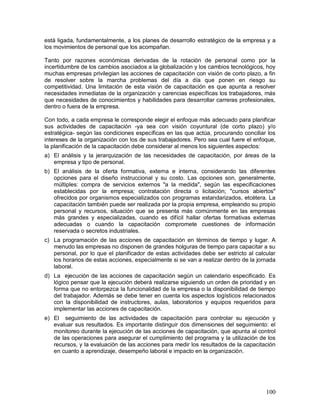 está ligada, fundamentalmente, a los planes de desarrollo estratégico de la empresa y a 
los movimientos de personal que los acompañan. 
Tanto por razones económicas derivadas de la rotación de personal como por la 
incertidumbre de los cambios asociados a la globalización y los cambios tecnológicos, hoy 
muchas empresas privilegian las acciones de capacitación con visión de corto plazo, a fin 
de resolver sobre la marcha problemas del día a día que ponen en riesgo su 
competitividad. Una limitación de esta visión de capacitación es que apunta a resolver 
necesidades inmediatas de la organización y carencias específicas los trabajadores, más 
que necesidades de conocimientos y habilidades para desarrollar carreras profesionales, 
dentro o fuera de la empresa. 
Con todo, a cada empresa le corresponde elegir el enfoque más adecuado para planificar 
sus actividades de capacitación -ya sea con visión coyuntural (de corto plazo) y/o 
estratégica- según las condiciones específicas en las que actúa, procurando conciliar los 
intereses de la organización con los de sus trabajadores. Pero sea cual fuere el enfoque, 
la planificación de la capacitación debe considerar al menos los siguientes aspectos: 
a) El análisis y la jerarquización de las necesidades de capacitación, por áreas de la 
100 
empresa y tipo de personal. 
b) El análisis de la oferta formativa, externa e interna, considerando las diferentes 
opciones para el diseño instruccional y su costo. Las opciones son, generalmente, 
múltiples: compra de servicios externos "a la medida", según las especificaciones 
establecidas por la empresa; contratación directa o licitación; "cursos abiertos" 
ofrecidos por organismos especializados con programas estandarizados, etcétera. La 
capacitación también puede ser realizada por la propia empresa, empleando su propio 
personal y recursos, situación que se presenta más comúnmente en las empresas 
más grandes y especializadas, cuando es difícil hallar ofertas formativas externas 
adecuadas o cuando la capacitación compromete cuestiones de información 
reservada o secretos industriales. 
c) La programación de las acciones de capacitación en términos de tiempo y lugar. A 
menudo las empresas no disponen de grandes holguras de tiempo para capacitar a su 
personal, por lo que el planificador de estas actividades debe ser estricto al calcular 
los horarios de estas acciones, especialmente si se van a realizar dentro de la jornada 
laboral. 
d) La ejecución de las acciones de capacitación según un calendario especificado. Es 
lógico pensar que la ejecución deberá realizarse siguiendo un orden de prioridad y en 
forma que no entorpezca la funcionalidad de la empresa o la disponibilidad de tiempo 
del trabajador. Además se debe tener en cuenta los aspectos logísticos relacionados 
con la disponibilidad de instructores, aulas, laboratorios y equipos requeridos para 
implementar las acciones de capacitación. 
e) El seguimiento de las actividades de capacitación para controlar su ejecución y 
evaluar sus resultados. Es importante distinguir dos dimensiones del seguimiento: el 
monitoreo durante la ejecución de las acciones de capacitación, que apunta al control 
de las operaciones para asegurar el cumplimiento del programa y la utilización de los 
recursos, y la evaluación de las acciones para medir los resultados de la capacitación 
en cuanto a aprendizaje, desempeño laboral e impacto en la organización. 
 