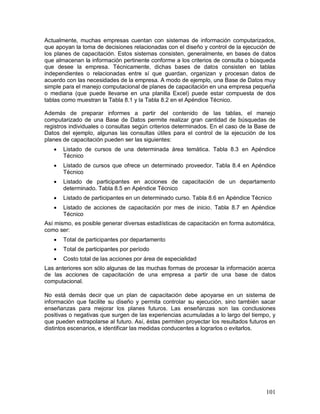 Actualmente, muchas empresas cuentan con sistemas de información computarizados, 
que apoyan la toma de decisiones relacionadas con el diseño y control de la ejecución de 
los planes de capacitación. Estos sistemas consisten, generalmente, en bases de datos 
que almacenan la información pertinente conforme a los criterios de consulta o búsqueda 
que desee la empresa. Técnicamente, dichas bases de datos consisten en tablas 
independientes o relacionadas entre sí que guardan, organizan y procesan datos de 
acuerdo con las necesidades de la empresa. A modo de ejemplo, una Base de Datos muy 
simple para el manejo computacional de planes de capacitación en una empresa pequeña 
o mediana (que puede llevarse en una planilla Excel) puede estar compuesta de dos 
tablas como muestran la Tabla 8.1 y la Tabla 8.2 en el Apéndice Técnico. 
Además de preparar informes a partir del contenido de las tablas, el manejo 
computarizado de una Base de Datos permite realizar gran cantidad de búsquedas de 
registros individuales o consultas según criterios determinados. En el caso de la Base de 
Datos del ejemplo, algunas las consultas útiles para el control de la ejecución de los 
planes de capacitación pueden ser las siguientes: 
 Listado de cursos de una determinada área temática. Tabla 8.3 en Apéndice 
101 
Técnico 
 Listado de cursos que ofrece un determinado proveedor. Tabla 8.4 en Apéndice 
Técnico 
 Listado de participantes en acciones de capacitación de un departamento 
determinado. Tabla 8.5 en Apéndice Técnico 
 Listado de participantes en un determinado curso. Tabla 8.6 en Apéndice Técnico 
 Listado de acciones de capacitación por mes de inicio. Tabla 8.7 en Apéndice 
Técnico 
Así mismo, es posible generar diversas estadísticas de capacitación en forma automática, 
como ser: 
 Total de participantes por departamento 
 Total de participantes por período 
 Costo total de las acciones por área de especialidad 
Las anteriores son sólo algunas de las muchas formas de procesar la información acerca 
de las acciones de capacitación de una empresa a partir de una base de datos 
computacional. 
No está demás decir que un plan de capacitación debe apoyarse en un sistema de 
información que facilite su diseño y permita controlar su ejecución, sino también sacar 
enseñanzas para mejorar los planes futuros. Las enseñanzas son las conclusiones 
positivas o negativas que surgen de las experiencias acumuladas a lo largo del tiempo, y 
que pueden extrapolarse al futuro. Así, éstas permiten proyectar los resultados futuros en 
distintos escenarios, e identificar las medidas conducentes a lograrlos o evitarlos. 
 