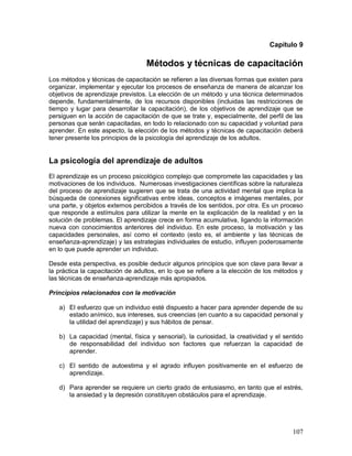 Capítulo 9 
Métodos y técnicas de capacitación 
Los métodos y técnicas de capacitación se refieren a las diversas formas que existen para 
organizar, implementar y ejecutar los procesos de enseñanza de manera de alcanzar los 
objetivos de aprendizaje previstos. La elección de un método y una técnica determinados 
depende, fundamentalmente, de los recursos disponibles (incluidas las restricciones de 
tiempo y lugar para desarrollar la capacitación), de los objetivos de aprendizaje que se 
persiguen en la acción de capacitación de que se trate y, especialmente, del perfil de las 
personas que serán capacitadas, en todo lo relacionado con su capacidad y voluntad para 
aprender. En este aspecto, la elección de los métodos y técnicas de capacitación deberá 
tener presente los principios de la psicología del aprendizaje de los adultos. 
La psicología del aprendizaje de adultos 
El aprendizaje es un proceso psicológico complejo que compromete las capacidades y las 
motivaciones de los individuos. Numerosas investigaciones científicas sobre la naturaleza 
del proceso de aprendizaje sugieren que se trata de una actividad mental que implica la 
búsqueda de conexiones significativas entre ideas, conceptos e imágenes mentales, por 
una parte, y objetos externos percibidos a través de los sentidos, por otra. Es un proceso 
que responde a estímulos para utilizar la mente en la explicación de la realidad y en la 
solución de problemas. El aprendizaje crece en forma acumulativa, ligando la información 
nueva con conocimientos anteriores del individuo. En este proceso, la motivación y las 
capacidades personales, así como el contexto (esto es, el ambiente y las técnicas de 
enseñanza-aprendizaje) y las estrategias individuales de estudio, influyen poderosamente 
en lo que puede aprender un individuo. 
Desde esta perspectiva, es posible deducir algunos principios que son clave para llevar a 
la práctica la capacitación de adultos, en lo que se refiere a la elección de los métodos y 
las técnicas de enseñanza-aprendizaje más apropiados. 
Principios relacionados con la motivación 
a) El esfuerzo que un individuo esté dispuesto a hacer para aprender depende de su 
estado anímico, sus intereses, sus creencias (en cuanto a su capacidad personal y 
la utilidad del aprendizaje) y sus hábitos de pensar. 
b) La capacidad (mental, física y sensorial), la curiosidad, la creatividad y el sentido 
de responsabilidad del individuo son factores que refuerzan la capacidad de 
aprender. 
c) El sentido de autoestima y el agrado influyen positivamente en el esfuerzo de 
107 
aprendizaje. 
d) Para aprender se requiere un cierto grado de entusiasmo, en tanto que el estrés, 
la ansiedad y la depresión constituyen obstáculos para el aprendizaje. 
 