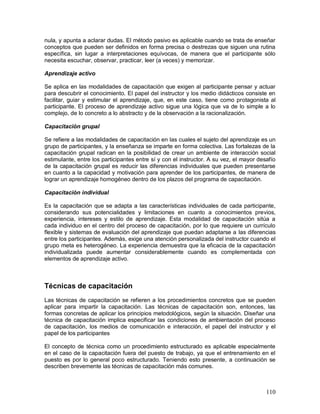 nula, y apunta a aclarar dudas. El método pasivo es aplicable cuando se trata de enseñar 
conceptos que pueden ser definidos en forma precisa o destrezas que siguen una rutina 
específica, sin lugar a interpretaciones equívocas, de manera que el participante sólo 
necesita escuchar, observar, practicar, leer (a veces) y memorizar. 
Aprendizaje activo 
Se aplica en las modalidades de capacitación que exigen al participante pensar y actuar 
para descubrir el conocimiento. El papel del instructor y los medio didácticos consiste en 
facilitar, guiar y estimular el aprendizaje, que, en este caso, tiene como protagonista al 
participante. El proceso de aprendizaje activo sigue una lógica que va de lo simple a lo 
complejo, de lo concreto a lo abstracto y de la observación a la racionalización. 
Capacitación grupal 
Se refiere a las modalidades de capacitación en las cuales el sujeto del aprendizaje es un 
grupo de participantes, y la enseñanza se imparte en forma colectiva. Las fortalezas de la 
capacitación grupal radican en la posibilidad de crear un ambiente de interacción social 
estimulante, entre los participantes entre sí y con el instructor. A su vez, el mayor desafío 
de la capacitación grupal es reducir las diferencias individuales que pueden presentarse 
en cuanto a la capacidad y motivación para aprender de los participantes, de manera de 
lograr un aprendizaje homogéneo dentro de los plazos del programa de capacitación. 
Capacitación individual 
Es la capacitación que se adapta a las características individuales de cada participante, 
considerando sus potencialidades y limitaciones en cuanto a conocimientos previos, 
experiencia, intereses y estilo de aprendizaje. Esta modalidad de capacitación sitúa a 
cada individuo en el centro del proceso de capacitación, por lo que requiere un currículo 
flexible y sistemas de evaluación del aprendizaje que puedan adaptarse a las diferencias 
entre los participantes. Además, exige una atención personalizada del instructor cuando el 
grupo meta es heterogéneo. La experiencia demuestra que la eficacia de la capacitación 
individualizada puede aumentar considerablemente cuando es complementada con 
elementos de aprendizaje activo. 
Técnicas de capacitación 
Las técnicas de capacitación se refieren a los procedimientos concretos que se pueden 
aplicar para impartir la capacitación. Las técnicas de capacitación son, entonces, las 
formas concretas de aplicar los principios metodológicos, según la situación. Diseñar una 
técnica de capacitación implica especificar las condiciones de ambientación del proceso 
de capacitación, los medios de comunicación e interacción, el papel del instructor y el 
papel de los participantes 
El concepto de técnica como un procedimiento estructurado es aplicable especialmente 
en el caso de la capacitación fuera del puesto de trabajo, ya que el entrenamiento en el 
puesto es por lo general poco estructurado. Teniendo esto presente, a continuación se 
describen brevemente las técnicas de capacitación más comunes. 
110 
 