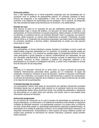 Entrevista pública 
Uno o más especialistas en un tema responden preguntas que son planteadas por un 
conductor ante un auditorio de participantes pasivos. El conductor presenta el tema, 
formula las preguntas a los especialistas y hace una síntesis final de la entrevista, 
conforme a los objetivos de aprendizaje que se persiguen. Por lo general, las preguntas 
han sido preseleccionadas conjuntamente por el conductor y los especialistas. 
Estudio de caso 
Esta técnica se basa en el supuesto de que las habilidades gerenciales pueden ser 
desarrolladas mejor a través del análisis y la discusión de casos reales concretos. Los 
participantes, en forma individual o en grupos pequeños, deben estudiar un informe donde 
se describe un problema real de una empresa (llamado “caso”) y proponer una solución; 
además, deben proponer un camino para implementar la solución. Finalmente, el grupo 
discute frente a un moderador las soluciones propuestas, que deben estar fundamentadas 
en principios científicos o técnicos sólidos. Generalmente no existe una sola solución 
única para un “caso”. 
Estudio dirigido 
Los participantes, en forma individual o grupal, estudian e investigan un tema a partir de 
determinadas preguntas planteadas por un conductor. El proceso de estudio puede ser 
continuo o discontinuo, y su duración es variable según la complejidad del tema. Al final, 
cada participante o grupo presenta un informe, fundamentando sus respuestas, las que 
son discutidas colectivamente. El papel del conductor consiste en seleccionar los textos 
de estudio, introducir el tema, presentar y explicar las preguntas, asesorar a los 
participantes en su estudio e investigación del tema, y actuar como moderador en la fase 
final de discusión de las respuestas. 
Foro 
Consiste en la discusión informal de un tema entre un grupo numeroso de personas, 
mediante intervenciones personales libres, guiados por un moderador. El papel del 
moderador consiste en introducir el tema de discusión, ordenar la discusión (controlando 
el orden, los contenidos y la duración de las intervenciones) y exponer las conclusiones. 
La eficacia de esta técnica depende de la medida en que se logre la intervención de todos 
(o la mayoría) de los participantes. 
In-basket (bandeja de entrada) 
Los participantes reciben toda clase de documentos que plantean situaciones puntuales 
simuladas típicas que un gerente debe resolver en el quehacer diario de una empresa. 
Los participantes deben tomar decisiones frente a los problemas planteados y despachar 
los documentos en un plazo breve (por ejemplo, dos horas), para lo cual pueden pedir 
información adicional al instructor. 
Instrucción programada 
Es una técnica de instrucción en la cual el proceso de aprendizaje es controlado por el 
propio participante. La información o el material de enseñanza esta dividido en pequeñas 
unidades de dificultad creciente. Los participantes avanzan a su propio ritmo y al término 
de cada unidad debe probar su aprendizaje respondiendo preguntas predeterminadas. Al 
participante se le señala la respuesta correcta y se le entrega información adicional si no 
respondió correctamente. Computadores y otros equipos de apoyo didáctico pueden ser 
usados para presentar la información de manera interactiva, pudiendo usarse también 
textos impresos. 
113 
 