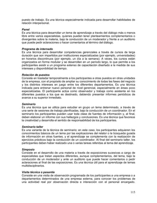 puesto de trabajo. Es una técnica especialmente indicada para desarrollar habilidades de 
relación interpersonal. 
Panel 
Es una técnica para desarrollar un tema de aprendizaje a través del diálogo más o menos 
libre entre varios especialistas, quienes pueden tener planteamientos complementarios o 
divergentes sobre la materia, bajo la conducción de un moderador y frente a un auditorio 
que puede pedir aclaraciones o hacer comentarios al término del diálogo. 
Programa de internado 
Es una técnica para desarrollar competencias gerenciales a través de cursos de larga 
duración que son impartidos por instituciones especializadas (por ejemplo, universidades) 
en horarios discontinuos (por ejemplo, un día a la semana). A veces, los cursos están 
organizados en forma modular y se desarrollan en un período largo, lo que permite a los 
participantes asistir a un programa extenso de capacitación diseñado a la medida de sus 
intereses y disponibilidad de tiempo. 
Rotación de puestos 
Consiste en trasladar temporalmente a los participantes a otras puestos en otras unidades 
de la empresa, con el propósito de ampliar su conocimiento de todas las fases del negocio 
y los distintos intereses en juego entre los diferentes departamentos. Es una técnica 
indicada para entrenar nuevo personal de nivel gerencial, especialmente en áreas poco 
especializadas. El participante actúa como observador y trabaja como asistente en los 
diferentes puestos a los que es destinado, debiendo presentar informes periódicos de 
avance a su superior inmediato. 
Seminario 
Es una técnica que se utiliza para estudiar en grupo un tema determinado, a través de 
una serie de sesiones de trabajo planificadas, bajo la conducción de un coordinador. En el 
seminario los participantes pueden usar toda clase de fuentes de información y, al final, 
deben elaborar un informe con sus hallazgos y conclusiones. Es una técnica que favorece 
la creatividad y desarrolla el sentido de responsabilidad de los participantes. 
Seminario taller 
Es una variante de la técnica de seminario; en este caso, los participantes adquieren los 
conocimientos básicos de un tema por las explicaciones del relator o la búsqueda guiada 
de información en otras fuentes, y el aprendizaje se complementa con la realización de 
ejercicios prácticos bajo la conducción de un coordinador. Al final del seminario taller, los 
participantes deben haber realizado una o varias tareas referidas al tema del aprendizaje. 
Simposio 
Consiste en el desarrollo de una materia a través de exposiciones sucesivas a cargo de 
especialistas que tratan aspectos diferentes, aunque complementarios, del tema, bajo la 
conducción de un moderador y ante un auditorio que puede hacer comentarios o pedir 
aclaraciones al final de las exposiciones. Es una técnica útil para el aprendizaje de temas 
multidisciplinarios. 
Visita técnica o pasantía 
Consiste en una visita de observación programada de los participantes a una empresa o a 
departamentos determinados de una empresa externa, para conocer los problemas de 
una actividad real por observación directa e interacción con el personal encargado. 
115 
 