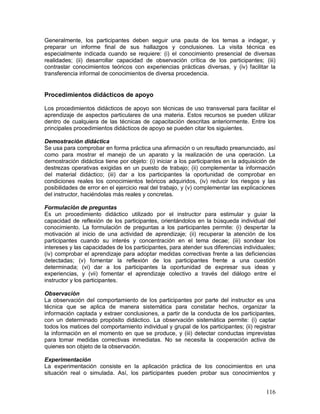 Generalmente, los participantes deben seguir una pauta de los temas a indagar, y 
preparar un informe final de sus hallazgos y conclusiones. La visita técnica es 
especialmente indicada cuando se requiere: (i) el conocimiento presencial de diversas 
realidades; (ii) desarrollar capacidad de observación crítica de los participantes; (iii) 
contrastar conocimientos teóricos con experiencias prácticas diversas, y (iv) facilitar la 
transferencia informal de conocimientos de diversa procedencia. 
Procedimientos didácticos de apoyo 
Los procedimientos didácticos de apoyo son técnicas de uso transversal para facilitar el 
aprendizaje de aspectos particulares de una materia. Estos recursos se pueden utilizar 
dentro de cualquiera de las técnicas de capacitación descritas anteriormente. Entre los 
principales procedimientos didácticos de apoyo se pueden citar los siguientes. 
Demostración didáctica 
Se usa para comprobar en forma práctica una afirmación o un resultado preanunciado, así 
como para mostrar el manejo de un aparato y la realización de una operación. La 
demostración didáctica tiene por objeto: (i) iniciar a los participantes en la adquisición de 
destrezas operativas exigidas en un puesto de trabajo; (ii) complementar la información 
del material didáctico; (iii) dar a los participantes la oportunidad de comprobar en 
condiciones reales los conocimientos teóricos adquiridos, (iv) reducir los riesgos y las 
posibilidades de error en el ejercicio real del trabajo, y (v) complementar las explicaciones 
del instructor, haciéndolas más reales y concretas. 
Formulación de preguntas 
Es un procedimiento didáctico utilizado por el instructor para estimular y guiar la 
capacidad de reflexión de los participantes, orientándolos en la búsqueda individual del 
conocimiento. La formulación de preguntas a los participantes permite: (i) despertar la 
motivación al inicio de una actividad de aprendizaje; (ii) recuperar la atención de los 
participantes cuando su interés y concentración en el tema decae; (iii) sondear los 
intereses y las capacidades de los participantes, para atender sus diferencias individuales; 
(iv) comprobar el aprendizaje para adoptar medidas correctivas frente a las deficiencias 
detectadas; (v) fomentar la reflexión de los participantes frente a una cuestión 
determinada; (vi) dar a los participantes la oportunidad de expresar sus ideas y 
experiencias, y (vii) fomentar el aprendizaje colectivo a través del diálogo entre el 
instructor y los participantes. 
Observación 
La observación del comportamiento de los participantes por parte del instructor es una 
técnica que se aplica de manera sistemática para constatar hechos, organizar la 
información captada y extraer conclusiones, a partir de la conducta de los participantes, 
con un determinado propósito didáctico. La observación sistemática permite: (i) captar 
todos los matices del comportamiento individual y grupal de los participantes; (ii) registrar 
la información en el momento en que se produce, y (iii) detectar conductas imprevistas 
para tomar medidas correctivas inmediatas. No se necesita la cooperación activa de 
quienes son objeto de la observación. 
Experimentación 
La experimentación consiste en la aplicación práctica de los conocimientos en una 
situación real o simulada. Así, los participantes pueden probar sus conocimientos y 
116 
 