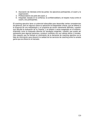 4. Asociación de intereses entre las partes: los ejecutivos participantes, el coach y la 
120 
organización; 
5. Profesionalismo de parte del coach, e 
6. Integridad, basada en la confianza, la confidencialidad y el respeto mutuo entre el 
coach y los participantes. 
El coaching ejecutivo tiene un potencial indiscutible para desarrollar ciertas competencias 
de gerencia, pero en algunos casos su aplicación ha despertado críticas, que se refieren a 
la ausencia de una metodología y un programa de acción claramente definidos, cuestión 
que dificulta la evaluación de su impacto, y al énfasis a veces exagerado en el exitismo, 
entendido como la búsqueda afanosa de resultados exigentes, cuestión que puede ser 
estresante para algunas personas y producir conflictos con sus valores éticos y morales. 
Otro aspecto que ha frenado el crecimiento de la demanda de coaching ejecutivo es la 
falta de información para discernir la calidad de los servicios de coaching entre la variada 
gama que se ofrece en el mercado. 
 