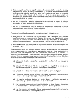 a) Una monografía profesional, o perfil profesional, que describe las principales tareas y 
exigencias del puesto de trabajo. Por ejemplo: (i) cuál es el ambiente de trabajo en 
que ha de desenvolverse la persona; (ii) por qué y para qué debe actuar el trabajador 
en la forma prevista; (iii) de qué elementos se vale el trabajador para cumplir sus 
funciones; (iv) cuales son las condiciones físicas y síquicas que se requieren para el 
ejercicio del puesto de trabajo. 
b) La lista de funciones, tareas y operaciones que componen el puesto de trabajo, 
122 
agrupadas en orden creciente de complejidad. 
c) La lista de conocimientos teóricos, habilidades intelectuales y destrezas prácticas 
exigidas para el desempeño del puesto de trabajo 
A su vez, el material didáctico para los participantes incluye principalmente: 
d) Las Unidades de Enseñanza, que corresponden a los contenidos instruccionales 
clasificados en orden ascendente de dificultad, de manera que el participante pueda 
ejecutar, en pasos sucesivos, las distintas tareas que son objeto de aprendizaje, 
pasando de las más simples a las más complejas y de lo concreto a lo abstracto. 
e) La Serie Metódica, que corresponde al conjunto de unidades de enseñanza para una 
profesión u oficio. 
Normalmente, cuando una empresa contrata servicios de capacitación con organismos 
externos especializados, los programas y el material didáctico están estandarizados, 
pudiendo o no ser compatibles con las necesidades específicas de la empresa. El 
encargado de capacitación y los supervisores del personal que será capacitado deberán 
plantear al menos las siguientes preguntas para evaluar la calidad del material didáctico, 
en caso de contratar servicios de capacitación externos: 
a) ¿El material didáctico que se ofrece es compatible con el currículo propuesto por la 
empresa? 
b) ¿El contenido del material didáctico es compatible con el perfil de los trabajadores 
que serán capacitados, en cuanto a conocimientos y aptitudes? 
c) ¿El contenido del material didáctico está ordenado en forma inteligible? 
d) ¿El material didáctico provee suficiente información tecnológica y complementaria, 
para un adecuado aprendizaje por parte del trabajador? 
e) ¿El material didáctico dispone de textos claros y suficientes ejemplos e 
ilustraciones que faciliten la asimilación de los contenidos? 
f) ¿La información que contiene el material didáctico es clara, directa y desprovista 
de mensajes ajenos a los intereses de la empresa o los trabajadores? 
g) ¿La diagramación, la impresión, el texto, los colores y la presentación del material 
didáctico son atractivas para los participantes? 
 