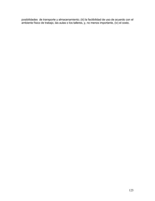 posibilidades de transporte y almacenamiento; (iii) la factibilidad de uso de acuerdo con el 
ambiente físico de trabajo, las aulas o los talleres, y, no menos importante, (iv) el costo. 
125 
 