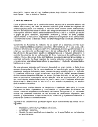 de duración, con una fase teórica y una fase práctica, cuyo itinerario curricular se muestra 
en la Figura 11.2 en el Apéndice Técnico. 
El perfil del instructor 
Es en el proceso mismo de la capacitación donde se produce la aplicación efectiva del 
diseño instruccional y se usan los recursos didácticos para alcanzar los objetivos de 
aprendizaje propuestos. Sin embargo, el hecho de tener un buen diseño instruccional y 
recursos didácticos adecuados no bastan para asegurar la calidad de la acción formativa; 
ésta depende en mayor medida de la calidad del instructor. Este es la persona que asume 
el papel de guía, facilitador, organizador animador y director de dicho proceso. 
Adicionalmente, el instructor es responsable de facilitar la integración de los participantes, 
especialmente cuando se trata de adultos con diferentes perfiles educativos, profesionales 
y sociales. 
Claramente, las funciones del instructor no se agotan en la docencia; además, suele 
asumir responsabilidades adicionales: sociales y administrativas. En el área social, debe 
mantener relaciones de coordinación con otros instructores, técnicos y profesionales de la 
empresa, especialmente con los supervisores de los participantes. En lo administrativo, 
las actividades de capacitación establecen obligaciones para el instructor, tales como: (i) 
controlar la asistencia de los participantes; (ii) llevar registros de las calificaciones; (iii) 
elaborar informes de avance de las actividades de capacitación para ser presentados a la 
autoridad pertinente, (iv) llevar registros del material didáctico, equipos, maquinarias y 
otros elementos asignados al desarrollo de la capacitación, y (v) atender a la seguridad de 
los bienes a su cargo. 
De una adecuada selección del instructor dependerá, en gran medida, el éxito de un 
proceso de capacitación. Se ha comprobado que un buen instructor puede impartir una 
enseñanza excelente, incluso con pocos recursos de apoyo; por el contrario, un instructor 
incompetente, difícilmente logrará impartir una capacitación de calidad, aunque disponga 
de los mejores elementos didácticos de apoyo,. Un buen instructor no es sólo es una 
persona que domina un campo de trabajo; además, debe ser un comunicador eficaz de 
sus conocimientos, siguiendo las pautas del diseño instruccional. En síntesis, el instructor 
de capacitación debe dominar no sólo su oficio sino también los principios y las técnicas 
de la enseñanza de adultos. 
En las empresas pueden abundar los trabajadores competentes, pero que a la hora de 
comunicar sus ideas, experiencias y conocimientos no logran hacerlo eficazmente. Así 
mismo, cuando las empresas contratan servicios externos de capacitación, no sólo deben 
evaluar los contenidos didácticos de las acciones de capacitación propuestas, sino 
también, y especialmente, comprobar la calidad profesional y experiencia docente de la 
persona que conducirá el entrenamiento. 
Algunas de las características que hacen el perfil de un buen instructor de adultos son las 
siguientes: 
 Disposición, compostura y modales adecuados. 
 Amabilidad y paciencia. 
 Sentido de responsabilidad como docente y por la seguridad de los participantes, 
132 
en algunos casos. 
 