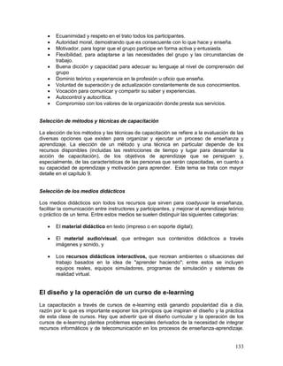  Ecuanimidad y respeto en el trato todos los participantes. 
 Autoridad moral, demostrando que es consecuente con lo que hace y enseña. 
 Motivador, para lograr que el grupo participe en forma activa y entusiasta. 
 Flexibilidad, para adaptarse a las necesidades del grupo y las circunstancias de 
133 
trabajo. 
 Buena dicción y capacidad para adecuar su lenguaje al nivel de comprensión del 
grupo 
 Dominio teórico y experiencia en la profesión u oficio que enseña. 
 Voluntad de superación y de actualización constantemente de sus conocimientos. 
 Vocación para comunicar y compartir su saber y experiencias. 
 Autocontrol y autocrítica. 
 Compromiso con los valores de la organización donde presta sus servicios. 
Selección de métodos y técnicas de capacitación 
La elección de los métodos y las técnicas de capacitación se refiere a la evaluación de las 
diversas opciones que existen para organizar y ejecutar un proceso de enseñanza y 
aprendizaje. La elección de un método y una técnica en particular depende de los 
recursos disponibles (incluidas las restricciones de tiempo y lugar para desarrollar la 
acción de capacitación), de los objetivos de aprendizaje que se persiguen y, 
especialmente, de las características de las personas que serán capacitadas, en cuanto a 
su capacidad de aprendizaje y motivación para aprender. Este tema se trata con mayor 
detalle en el capítulo 9. 
Selección de los medios didácticos 
Los medios didácticos son todos los recursos que sirven para coadyuvar la enseñanza, 
facilitar la comunicación entre instructores y participantes, y mejorar el aprendizaje teórico 
o práctico de un tema. Entre estos medios se suelen distinguir las siguientes categorías: 
 El material didáctico en texto (impreso o en soporte digital); 
 El material audio/visual, que entregan sus contenidos didácticos a través 
imágenes y sonido, y 
 Los recursos didácticos interactivos, que recrean ambientes o situaciones del 
trabajo basados en la idea de "aprender haciendo"; entre estos se incluyen 
equipos reales, equipos simuladores, programas de simulación y sistemas de 
realidad virtual. 
El diseño y la operación de un curso de e-learning 
La capacitación a través de cursos de e-learning está ganando popularidad día a día, 
razón por lo que es importante exponer los principios que inspiran el diseño y la práctica 
de esta clase de cursos. Hay que advertir que el diseño curricular y la operación de los 
cursos de e-learning plantea problemas especiales derivados de la necesidad de integrar 
recursos informáticos y de telecomunicación en los procesos de enseñanza-aprendizaje. 
 