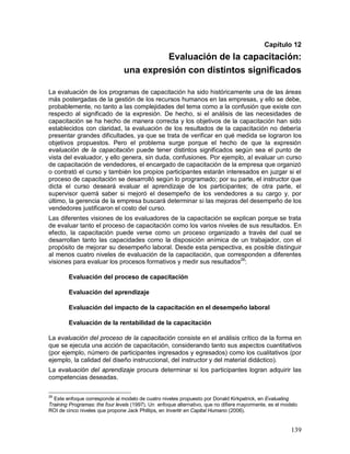 Capítulo 12 
Evaluación de la capacitación: 
una expresión con distintos significados 
La evaluación de los programas de capacitación ha sido históricamente una de las áreas 
más postergadas de la gestión de los recursos humanos en las empresas, y ello se debe, 
probablemente, no tanto a las complejidades del tema como a la confusión que existe con 
respecto al significado de la expresión. De hecho, si el análisis de las necesidades de 
capacitación se ha hecho de manera correcta y los objetivos de la capacitación han sido 
establecidos con claridad, la evaluación de los resultados de la capacitación no debería 
presentar grandes dificultades, ya que se trata de verificar en qué medida se lograron los 
objetivos propuestos. Pero el problema surge porque el hecho de que la expresión 
evaluación de la capacitación puede tener distintos significados según sea el punto de 
vista del evaluador, y ello genera, sin duda, confusiones. Por ejemplo, al evaluar un curso 
de capacitación de vendedores, el encargado de capacitación de la empresa que organizó 
o contrató el curso y también los propios participantes estarán interesados en juzgar si el 
proceso de capacitación se desarrolló según lo programado; por su parte, el instructor que 
dicta el curso deseará evaluar el aprendizaje de los participantes; de otra parte, el 
supervisor querrá saber si mejoró el desempeño de los vendedores a su cargo y, por 
último, la gerencia de la empresa buscará determinar si las mejoras del desempeño de los 
vendedores justificaron el costo del curso. 
Las diferentes visiones de los evaluadores de la capacitación se explican porque se trata 
de evaluar tanto el proceso de capacitación como los varios niveles de sus resultados. En 
efecto, la capacitación puede verse como un proceso organizado a través del cual se 
desarrollan tanto las capacidades como la disposición anímica de un trabajador, con el 
propósito de mejorar su desempeño laboral. Desde esta perspectiva, es posible distinguir 
al menos cuatro niveles de evaluación de la capacitación, que corresponden a diferentes 
visiones para evaluar los procesos formativos y medir sus resultados26: 
139 
Evaluación del proceso de capacitación 
Evaluación del aprendizaje 
Evaluación del impacto de la capacitación en el desempeño laboral 
Evaluación de la rentabilidad de la capacitación 
La evaluación del proceso de la capacitación consiste en el análisis crítico de la forma en 
que se ejecuta una acción de capacitación, considerando tanto sus aspectos cuantitativos 
(por ejemplo, número de participantes ingresados y egresados) como los cualitativos (por 
ejemplo, la calidad del diseño instruccional, del instructor y del material didáctico). 
La evaluación del aprendizaje procura determinar si los participantes logran adquirir las 
competencias deseadas. 
26 Este enfoque corresponde al modelo de cuatro niveles propuesto por Donald Kirkpatrick, en Evaluating 
Training Programas: the four levels (1997). Un enfoque alternativo, que no difiere mayormente, es el modelo 
ROI de cinco niveles que propone Jack Phillips, en Invertir en Capital Humano (2006). 
 