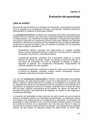 Capítulo 14 
Evaluación del aprendizaje 
¿Qué se evalúa? 
Del punto de vista del diseño de un programa de capacitación, el aprendizaje se entiende 
como la adquisición de competencias técnicas o psicosociales mediante experiencias 
sistematizadas con objetivos de aprendizaje medibles. 
Las competencias técnicas se refieren a las capacidades personales demostrables para 
manejar recursos y sistemas, usar información y aplicar tecnologías de manera de realizar 
un trabajo eficiente y con estándares de calidad aceptables. Un programa de capacitación 
que apunte al desarrollo de competencias técnicas puede estar diseñado con diferentes 
propósitos en términos de la pertinencia de las competencias que se pretende desarrollar, 
ya sea para el mercado de trabajo o para una empresa en particular. Así, los programas 
pueden estar dirigidos al desarrollo de: 
Competencias básicas, requeridas para desenvolverse en cualquier actividad 
laboral; incluyen capacidad de lectura y comprensión de textos escritos, capacidad 
de expresión oral y escrita, y matemáticas básicas. 
Competencias generales, necesarias para el desempeño laboral en un amplio 
espectro del mercado de trabajo; incluyen, por ejemplo, el dominio de idiomas, el 
uso básico del computador, así como la capacidad de planificar el trabajo y 
supervisar al personal. Son competencias transversales, independientes del 
contenido específico de cada ocupación. 
Competencias específicas, requeridas en áreas de trabajo que se caracteriza por 
el dominio de lenguajes, conceptos, códigos, normas, herramientas, equipos, 
materiales, productos y/o procesos particulares. 
A su vez, las competencias psicosociales se refieren a las capacidades demostrables 
para interactuar con otras personas dentro o fuera de la organización en el contexto del 
trabajo, y alinear el esfuerzo personal en el trabajo con los objetivos de la empresa; esto 
es, capacidad para actuar con una disposición anímica compatible con los intereses de la 
organización. La disposición anímica en el trabajo -entendida como el deseo de "hacer 
bien las cosas"- depende principalmente de las actitudes, los valores, las creencias, la 
percepción de equidad y las motivaciones del trabajador, en relación con las exigencias y 
recompensas del trabajo. 
La evaluación del aprendizaje consiste, entonces, en medir el grado en que una persona 
mejora su competencia técnica, sus habilidades interpersonales o su disposición anímica 
en el trabajo, como estaba previsto en los objetivos de la capacitación. La evaluación del 
aprendizaje no debe entenderse como un proceso limitado a detectar el éxito o el fracaso 
de la persona al término de su capacitación, sino más bien para informar a esta y al 
instructor de los avances y logros durante el aprendizaje, y de los aspectos que necesitan 
refuerzo. De esta manera, la evaluación cumple una doble función: en primer lugar, 
146 
 