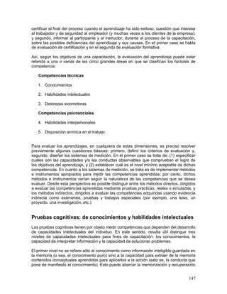 certificar al final del proceso cuando el aprendizaje ha sido exitoso, cuestión que interesa 
al trabajador y da seguridad al empleador (y muchas veces a los clientes de la empresa); 
y segundo, informar al participante y al instructor, durante el proceso de la capacitación, 
sobre las posibles deficiencias del aprendizaje y sus causas. En el primer caso se habla 
de evaluación de certificación y en el segundo de evaluación formativa. 
Así, según los objetivos de una capacitación, la evaluación del aprendizaje puede estar 
referida a una o varias de las cinco grandes áreas en que se clasifican los factores de 
competencia: 
147 
Competencias técnicas 
1. Conocimientos 
2. Habilidades intelectuales 
3. Destrezas sicomotoras 
Competencias psicosociales 
4. Habilidades interpersonales 
5. Disposición anímica en el trabajo 
Para evaluar los aprendizajes, en cualquiera de estas dimensiones, es preciso resolver 
previamente algunas cuestiones básicas: primero, definir los criterios de evaluación y, 
segundo, diseñar los sistemas de medición. En el primer caso se trata de: (1) especificar 
cuales son las capacidades y/o las conductas observables que comprueban el logro de 
los objetivos del aprendizaje, y (2) establecer cuál es el nivel mínimo aceptable de dichas 
competencias. En cuanto a los sistemas de medición, se trata es de implementar métodos 
e instrumentos apropiados para medir las competencias aprendidas; por cierto, dichos 
métodos e instrumentos varían según la naturaleza de las competencias que se desea 
evaluar. Desde esta perspectiva es posible distinguir entre los métodos directos, dirigidos 
a evaluar las competencias aprendidas mediante pruebas prácticas, reales o simuladas, y 
los métodos indirectos, dirigidos a evaluar las competencias adquiridas usando evidencia 
indirecta como exámenes, pruebas y trabajos especiales (por ejemplo, una tesis, un 
proyecto, una investigación, etc.). 
Pruebas cognitivas: de conocimientos y habilidades intelectuales 
Las pruebas cognitivas tienen por objeto medir competencias que dependen del desarrollo 
de capacidades intelectuales del individuo. En este sentido, resulta útil distinguir tres 
niveles de capacidades intelectuales para fines de capacitación: los conocimientos, la 
capacidad de interpretar información y la capacidad de solucionar problemas. 
El primer nivel no se refiere sólo al conocimiento como información inteligible guardada en 
la memoria (o sea, el conocimiento puro) sino a la capacidad para extraer de la memoria 
contenidos conceptuales aprendidos para aplicarlos a la acción (esto es, la conducta que 
pone de manifiesto el conocimiento). Esto puede abarcar la memorización y recuperación 
 