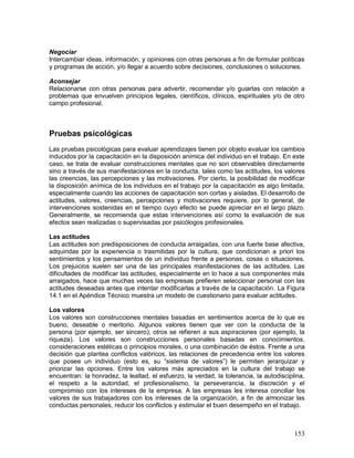 Negociar 
Intercambiar ideas, información, y opiniones con otras personas a fin de formular políticas 
y programas de acción, y/o llegar a acuerdo sobre decisiones, conclusiones o soluciones. 
Aconsejar 
Relacionarse con otras personas para advertir, recomendar y/o guiarlas con relación a 
problemas que envuelven principios legales, científicos, clínicos, espirituales y/o de otro 
campo profesional. 
Pruebas psicológicas 
Las pruebas psicológicas para evaluar aprendizajes tienen por objeto evaluar los cambios 
inducidos por la capacitación en la disposición anímica del individuo en el trabajo. En este 
caso, se trata de evaluar construcciones mentales que no son observables directamente 
sino a través de sus manifestaciones en la conducta, tales como las actitudes, los valores 
las creencias, las percepciones y las motivaciones. Por cierto, la posibilidad de modificar 
la disposición anímica de los individuos en el trabajo por la capacitación es algo limitada, 
especialmente cuando las acciones de capacitación son cortas y aisladas. El desarrollo de 
actitudes, valores, creencias, percepciones y motivaciones requiere, por lo general, de 
intervenciones sostenidas en el tiempo cuyo efecto se puede apreciar en el largo plazo. 
Generalmente, se recomienda que estas intervenciones así como la evaluación de sus 
efectos sean realizadas o supervisadas por psicólogos profesionales. 
Las actitudes 
Las actitudes son predisposiciones de conducta arraigadas, con una fuerte base afectiva, 
adquiridas por la experiencia o trasmitidas por la cultura, que condicionan a priori los 
sentimientos y los pensamientos de un individuo frente a personas, cosas o situaciones. 
Los prejuicios suelen ser una de las principales manifestaciones de las actitudes. Las 
dificultades de modificar las actitudes, especialmente en lo hace a sus componentes más 
arraigados, hace que muchas veces las empresas prefieren seleccionar personal con las 
actitudes deseadas antes que intentar modificarlas a través de la capacitación. La Figura 
14.1 en el Apéndice Técnico muestra un modelo de cuestionario para evaluar actitudes. 
Los valores 
Los valores son construcciones mentales basadas en sentimientos acerca de lo que es 
bueno, deseable o meritorio. Algunos valores tienen que ver con la conducta de la 
persona (por ejemplo, ser sincero); otros se refieren a sus aspiraciones (por ejemplo, la 
riqueza). Los valores son construcciones personales basadas en conocimientos, 
consideraciones estéticas o principios morales, o una combinación de éstos. Frente a una 
decisión que plantea conflictos valóricos, las relaciones de precedencia entre los valores 
que posee un individuo (esto es, su “sistema de valores”) le permiten jerarquizar y 
priorizar las opciones. Entre los valores más apreciados en la cultura del trabajo se 
encuentran: la honradez, la lealtad, el esfuerzo, la verdad, la tolerancia, la autodisciplina, 
el respeto a la autoridad, el profesionalismo, la perseverancia, la discreción y el 
compromiso con los intereses de la empresa. A las empresas les interesa conciliar los 
valores de sus trabajadores con los intereses de la organización, a fin de armonizar las 
conductas personales, reducir los conflictos y estimular el buen desempeño en el trabajo. 
153 
 