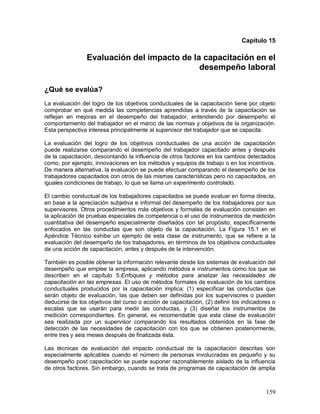 Capítulo 15 
Evaluación del impacto de la capacitación en el 
desempeño laboral 
¿Qué se evalúa? 
La evaluación del logro de los objetivos conductuales de la capacitación tiene por objeto 
comprobar en qué medida las competencias aprendidas a través de la capacitación se 
reflejan en mejoras en el desempeño del trabajador, entendiendo por desempeño el 
comportamiento del trabajador en el marco de las normas y objetivos de la organización. 
Esta perspectiva interesa principalmente al supervisor del trabajador que se capacita. 
La evaluación del logro de los objetivos conductuales de una acción de capacitación 
puede realizarse comparando el desempeño del trabajador capacitado antes y después 
de la capacitación, descontando la influencia de otros factores en los cambios detectados 
como, por ejemplo, innovaciones en los métodos y equipos de trabajo o en los incentivos. 
De manera alternativa, la evaluación se puede efectuar comparando el desempeño de los 
trabajadores capacitados con otros de las mismas características pero no capacitados, en 
iguales condiciones de trabajo, lo que se llama un experimento controlado. 
El cambio conductual de los trabajadores capacitados se puede evaluar en forma directa, 
en base a la apreciación subjetiva e informal del desempeño de los trabajadores por sus 
supervisores. Otros procedimientos más objetivos y formales de evaluación consisten en 
la aplicación de pruebas especiales de competencia o el uso de instrumentos de medición 
cuantitativa del desempeño especialmente diseñados con tal propósito, específicamente 
enfocados en las conductas que son objeto de la capacitación. La Figura 15.1 en el 
Apéndice Técnico exhibe un ejemplo de esta clase de instrumento, que se refiere a la 
evaluación del desempeño de los trabajadores, en términos de los objetivos conductuales 
de una acción de capacitación, antes y después de la intervención. 
También es posible obtener la información relevante desde los sistemas de evaluación del 
desempeño que emplee la empresa, aplicando métodos e instrumentos como los que se 
describen en el capítulo 5:Enfoques y métodos para analizar las necesidades de 
capacitación en las empresas. El uso de métodos formales de evaluación de los cambios 
conductuales producidos por la capacitación implica: (1) especificar las conductas que 
serán objeto de evaluación, las que deben ser definidas por los supervisores o pueden 
deducirse de los objetivos del curso o acción de capacitación, (2) definir los indicadores o 
escalas que se usarán para medir las conductas, y (3) diseñar los instrumentos de 
medición correspondientes. En general, es recomendable que esta clase de evaluación 
sea realizada por un supervisor comparando los resultados obtenidos en la fase de 
detección de las necesidades de capacitación con los que se obtienen posteriormente, 
entre tres y seis meses después de finalizada ésta. 
Las técnicas de evaluación del impacto conductual de la capacitación descritas son 
especialmente aplicables cuando el número de personas involucradas es pequeño y su 
desempeño post capacitación se puede suponer razonablemente aislado de la influencia 
de otros factores. Sin embargo, cuando se trata de programas de capacitación de amplia 
159 
 