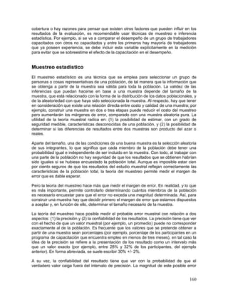 cobertura o hay razones para pensar que existen otros factores que pueden influir en los 
resultados de la evaluación, es recomendable usar técnicas de muestreo e inferencia 
estadística. Por ejemplo, si se va a comparar el desempeño de un grupo de trabajadores 
capacitados con otros no capacitados y entre los primeros hay mayoría de trabajadores 
que ya poseen experiencia, se debe incluir esta variable explícitamente en la medición 
para evitar que se sobreestime el efecto de la capacitación en el desempeño. 
Muestreo estadístico 
El muestreo estadístico es una técnica que se emplea para seleccionar un grupo de 
personas o cosas representativas de una población, de tal manera que la información que 
se obtenga a partir de la muestra sea válida para toda la población. La validez de las 
inferencias que puedan hacerse en base a una muestra depende del tamaño de la 
muestra, que está relacionado con la forma de la distribución de los datos poblacionales, y 
de la aleatoriedad con que haya sido seleccionada la muestra. Al respecto, hay que tener 
en consideración que existe una relación directa entre costo y calidad de una muestra; por 
ejemplo, construir una muestra en dos o tres etapas puede reducir el costo del muestreo 
pero aumentarán los márgenes de error, comparado con una muestra aleatoria pura. La 
utilidad de la teoría muestral radica en: (1) la posibilidad de estimar, con un grado de 
seguridad medible, características desconocidas de una población, y (2) la posibilidad de 
determinar si las diferencias de resultados entre dos muestras son producto del azar o 
reales. 
Aparte del tamaño, una de las condiciones de una buena muestra es la selección aleatoria 
de sus integrantes, lo que significa que cada miembro de la población debe tener una 
probabilidad igual e independiente de ser incluido en la muestra. Con todo, al trabajar con 
una parte de la población no hay seguridad de que los resultados que se obtienen habrían 
sido iguales si se hubiese encuestado la población total. Aunque es imposible estar cien 
por ciento seguros de que los resultados del estudio muestral reflejan correctamente las 
características de la población total, la teoría del muestreo permite medir el margen de 
error que es dable esperar. 
Pero la teoría del muestreo hace más que medir el margen de error. En realidad, y lo que 
es más importante, permite controlarlo determinando cuántos miembros de la población 
es necesario encuestar para que el error no exceda una magnitud determinada. Así, para 
construir una muestra hay que decidir primero el margen de error que estamos dispuestos 
a aceptar y, en función de ello, determinar el tamaño necesario de la muestra. 
La teoría del muestreo hace posible medir el probable error muestral con relación a dos 
aspectos: (1) la precisión y (2) la confiabilidad de los resultados. La precisión tiene que ver 
con el hecho de que un valor muestral (por ejemplo, un promedio) puede no corresponder 
exactamente al de la población. Es frecuente que los valores que se pretende obtener a 
partir de una muestra sean porcentajes (por ejemplo, porcentaje de los participantes en un 
programa de capacitación que encuentra empleo en menos de tres meses), en tal caso la 
idea de la precisión se refiere a la presentación de los resultado como un intervalo más 
que un valor exacto (por ejemplo, entre 28% y 32% de los participantes, del ejemplo 
anterior). En forma abreviada, se suele escribir 30% +/- 2%. 
A su vez, la confiabilidad del resultado tiene que ver con la probabilidad de que el 
verdadero valor caiga fuera del intervalo de precisión. La magnitud de este posible error 
160 
 