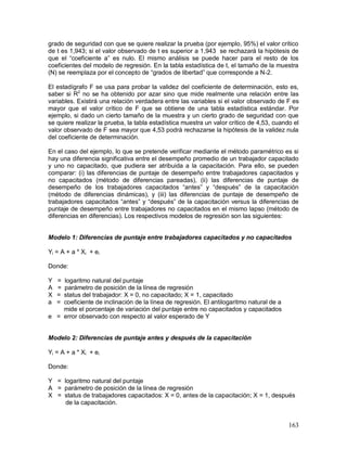 grado de seguridad con que se quiere realizar la prueba (por ejemplo, 95%) el valor crítico 
de t es 1,943; si el valor observado de t es superior a 1,943 se rechazará la hipótesis de 
que el “coeficiente a” es nulo. El mismo análisis se puede hacer para el resto de los 
coeficientes del modelo de regresión. En la tabla estadística de t, el tamaño de la muestra 
(N) se reemplaza por el concepto de “grados de libertad” que corresponde a N-2. 
El estadígrafo F se usa para probar la validez del coeficiente de determinación, esto es, 
saber si R2 no se ha obtenido por azar sino que mide realmente una relación entre las 
variables. Existirá una relación verdadera entre las variables si el valor observado de F es 
mayor que el valor crítico de F que se obtiene de una tabla estadística estándar. Por 
ejemplo, si dado un cierto tamaño de la muestra y un cierto grado de seguridad con que 
se quiere realizar la prueba, la tabla estadística muestra un valor crítico de 4,53, cuando el 
valor observado de F sea mayor que 4,53 podrá rechazarse la hipótesis de la validez nula 
del coeficiente de determinación. 
En el caso del ejemplo, lo que se pretende verificar mediante el método paramétrico es si 
hay una diferencia significativa entre el desempeño promedio de un trabajador capacitado 
y uno no capacitado, que pudiera ser atribuida a la capacitación. Para ello, se pueden 
comparar: (i) las diferencias de puntaje de desempeño entre trabajadores capacitados y 
no capacitados (método de diferencias pareadas), (ii) las diferencias de puntaje de 
desempeño de los trabajadores capacitados “antes” y “después” de la capacitación 
(método de diferencias dinámicas), y (iii) las diferencias de puntaje de desempeño de 
trabajadores capacitados “antes” y “después” de la capacitación versus la diferencias de 
puntaje de desempeño entre trabajadores no capacitados en el mismo lapso (método de 
diferencias en diferencias). Los respectivos modelos de regresión son las siguientes: 
Modelo 1: Diferencias de puntaje entre trabajadores capacitados y no capacitados 
Yi = A + a * Xi + ei 
Donde: 
Y = logaritmo natural del puntaje 
A = parámetro de posición de la línea de regresión 
X = status del trabajador: X = 0, no capacitado; X = 1, capacitado 
a = coeficiente de inclinación de la línea de regresión. El antilogaritmo natural de a 
163 
mide el porcentaje de variación del puntaje entre no capacitados y capacitados 
e = error observado con respecto al valor esperado de Y 
Modelo 2: Diferencias de puntaje antes y después de la capacitación 
Yi = A + a * Xi + ei 
Donde: 
Y = logaritmo natural del puntaje 
A = parámetro de posición de la línea de regresión 
X = status de trabajadores capacitados: X = 0, antes de la capacitación; X = 1, después 
de la capacitación. 
 