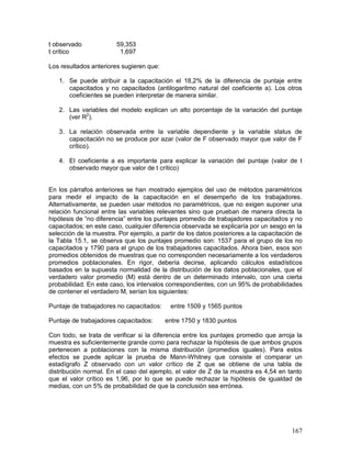 167 
t observado 59,353 
t crítico 1,697 
Los resultados anteriores sugieren que: 
1. Se puede atribuir a la capacitación el 18,2% de la diferencia de puntaje entre 
capacitados y no capacitados (antilogaritmo natural del coeficiente a). Los otros 
coeficientes se pueden interpretar de manera similar. 
2. Las variables del modelo explican un alto porcentaje de la variación del puntaje 
(ver R2). 
3. La relación observada entre la variable dependiente y la variable status de 
capacitación no se produce por azar (valor de F observado mayor que valor de F 
crítico). 
4. El coeficiente a es importante para explicar la variación del puntaje (valor de t 
observado mayor que valor de t crítico) 
En los párrafos anteriores se han mostrado ejemplos del uso de métodos paramétricos 
para medir el impacto de la capacitación en el desempeño de los trabajadores. 
Alternativamente, se pueden usar métodos no paramétricos, que no exigen suponer una 
relación funcional entre las variables relevantes sino que prueban de manera directa la 
hipótesis de “no diferencia” entre los puntajes promedio de trabajadores capacitados y no 
capacitados; en este caso, cualquier diferencia observada se explicaría por un sesgo en la 
selección de la muestra. Por ejemplo, a partir de los datos posteriores a la capacitación de 
la Tabla 15.1, se observa que los puntajes promedio son: 1537 para el grupo de los no 
capacitados y 1790 para el grupo de los trabajadores capacitados. Ahora bien, esos son 
promedios obtenidos de muestras que no corresponden necesariamente a los verdaderos 
promedios poblacionales. En rigor, debería decirse, aplicando cálculos estadísticos 
basados en la supuesta normalidad de la distribución de los datos poblacionales, que el 
verdadero valor promedio (M) está dentro de un determinado intervalo, con una cierta 
probabilidad. En este caso, los intervalos correspondientes, con un 95% de probabilidades 
de contener el verdadero M, serían los siguientes: 
Puntaje de trabajadores no capacitados: entre 1509 y 1565 puntos 
Puntaje de trabajadores capacitados: entre 1750 y 1830 puntos 
Con todo, se trata de verificar si la diferencia entre los puntajes promedio que arroja la 
muestra es suficientemente grande como para rechazar la hipótesis de que ambos grupos 
pertenecen a poblaciones con la misma distribución (promedios iguales). Para estos 
efectos se puede aplicar la prueba de Mann-Whitney que consiste el comparar un 
estadígrafo Z observado con un valor crítico de Z que se obtiene de una tabla de 
distribución normal. En el caso del ejemplo, el valor de Z de la muestra es 4,54 en tanto 
que el valor crítico es 1,96, por lo que se puede rechazar la hipótesis de igualdad de 
medias, con un 5% de probabilidad de que la conclusión sea errónea. 
 