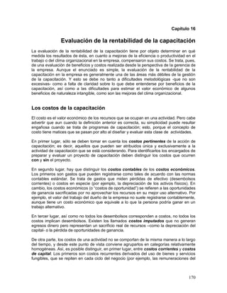 Capítulo 16 
Evaluación de la rentabilidad de la capacitación 
La evaluación de la rentabilidad de la capacitación tiene por objeto determinar en qué 
medida los resultados de ésta, en cuanto a mejoras de la eficiencia o productividad en el 
trabajo o del clima organizacional en la empresa, compensaron sus costos. Se trata, pues, 
de una evaluación de beneficios y costos realizada desde la perspectiva de la gerencia de 
la empresa. Aunque el enunciado es simple, la evaluación de la rentabilidad de la 
capacitación en la empresa es generalmente una de las áreas más débiles de la gestión 
de la capacitación. Y esto se debe no tanto a dificultades metodológicas -que no son 
excesivas- como a falta de claridad sobre lo que debe entenderse por beneficios de la 
capacitación, así como a las dificultades para estimar el valor económico de algunos 
beneficios de naturaleza intangible, como son las mejoras del clima organizacional. 
Los costos de la capacitación 
El costo es el valor económico de los recursos que se ocupan en una actividad. Pero cabe 
advertir que aun cuando la definición anterior es correcta, su simplicidad puede resultar 
engañosa cuando se trata de programas de capacitación; esto, porque el concepto de 
costo tiene matices que se pasan por alto al diseñar y evaluar esta clase de actividades. 
En primer lugar, sólo se deben tomar en cuenta los costos pertinentes de la acción de 
capacitación; es decir, aquellos que pueden ser atribuidos única y exclusivamente a la 
actividad de capacitación que se está considerando. Para identificarlos los encargados de 
preparar y evaluar un proyecto de capacitación deben distinguir los costos que ocurren 
con y sin el proyecto. 
En segundo lugar, hay que distinguir los costos contables de los costos económicos. 
Los primeros son gastos que pueden registrarse como tales de acuerdo con las normas 
contables estándar. Se trata de gastos que miden pérdidas de efectivo (desembolsos 
corrientes) o costos en especie (por ejemplo, la depreciación de los activos físicos). En 
cambio, los costos económicos (o “costos de oportunidad”) se refieren a las oportunidades 
de ganancia sacrificadas por no aprovechar los recursos en su mejor uso alternativo. Por 
ejemplo, el valor del trabajo del dueño de la empresa no suele registrarse contablemente, 
aunque tiene un costo económico que equivale a lo que la persona podría ganar en un 
trabajo alternativo. 
En tercer lugar, así como no todos los desembolsos corresponden a costos, no todos los 
costos implican desembolsos. Existen los llamados costos imputados que no generan 
egresos dinero pero representan un sacrificio real de recursos –como la depreciación del 
capital- o la pérdida de oportunidades de ganancia. 
De otra parte, los costos de una actividad no se comportan de la misma manera a lo largo 
del tiempo, y desde este punto de vista conviene agruparlos en categorías relativamente 
homogéneas. Así, es posible distinguir, en primer lugar, entre costos corrientes y costos 
de capital. Los primeros son costos recurrentes derivados del uso de bienes y servicios 
fungibles, que se repiten en cada ciclo del negocio (por ejemplo, las remuneraciones del 
170 
 