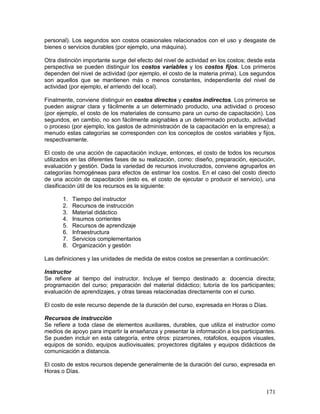 personal). Los segundos son costos ocasionales relacionados con el uso y desgaste de 
bienes o servicios durables (por ejemplo, una máquina). 
Otra distinción importante surge del efecto del nivel de actividad en los costos; desde esta 
perspectiva se pueden distinguir los costos variables y los costos fijos. Los primeros 
dependen del nivel de actividad (por ejemplo, el costo de la materia prima). Los segundos 
son aquellos que se mantienen más o menos constantes, independiente del nivel de 
actividad (por ejemplo, el arriendo del local). 
Finalmente, conviene distinguir en costos directos y costos indirectos. Los primeros se 
pueden asignar clara y fácilmente a un determinado producto, una actividad o proceso 
(por ejemplo, el costo de los materiales de consumo para un curso de capacitación). Los 
segundos, en cambio, no son fácilmente asignables a un determinado producto, actividad 
o proceso (por ejemplo, los gastos de administración de la capacitación en la empresa); a 
menudo estas categorías se corresponden con los conceptos de costos variables y fijos, 
respectivamente. 
El costo de una acción de capacitación incluye, entonces, el costo de todos los recursos 
utilizados en las diferentes fases de su realización, como: diseño, preparación, ejecución, 
evaluación y gestión. Dada la variedad de recursos involucrados, conviene agruparlos en 
categorías homogéneas para efectos de estimar los costos. En el caso del costo directo 
de una acción de capacitación (esto es, el costo de ejecutar o producir el servicio), una 
clasificación útil de los recursos es la siguiente: 
171 
1. Tiempo del instructor 
2. Recursos de instrucción 
3. Material didáctico 
4. Insumos corrientes 
5. Recursos de aprendizaje 
6. Infraestructura 
7. Servicios complementarios 
8. Organización y gestión 
Las definiciones y las unidades de medida de estos costos se presentan a continuación: 
Instructor 
Se refiere al tiempo del instructor. Incluye el tiempo destinado a: docencia directa; 
programación del curso; preparación del material didáctico; tutoría de los participantes; 
evaluación de aprendizajes, y otras tareas relacionadas directamente con el curso. 
El costo de este recurso depende de la duración del curso, expresada en Horas o Días. 
Recursos de instrucción 
Se refiere a toda clase de elementos auxiliares, durables, que utiliza el instructor como 
medios de apoyo para impartir la enseñanza y presentar la información a los participantes. 
Se pueden incluir en esta categoría, entre otros: pizarrones, rotafolios, equipos visuales, 
equipos de sonido, equipos audiovisuales; proyectores digitales y equipos didácticos de 
comunicación a distancia. 
El costo de estos recursos depende generalmente de la duración del curso, expresada en 
Horas o Días. 
 