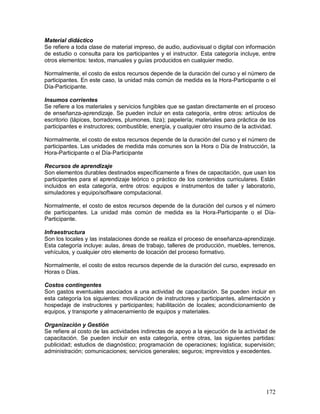 Material didáctico 
Se refiere a toda clase de material impreso, de audio, audiovisual o digital con información 
de estudio o consulta para los participantes y el instructor. Esta categoría incluye, entre 
otros elementos: textos, manuales y guías producidos en cualquier medio. 
Normalmente, el costo de estos recursos depende de la duración del curso y el número de 
participantes. En este caso, la unidad más común de medida es la Hora-Participante o el 
Día-Participante. 
Insumos corrientes 
Se refiere a los materiales y servicios fungibles que se gastan directamente en el proceso 
de enseñanza-aprendizaje. Se pueden incluir en esta categoría, entre otros: artículos de 
escritorio (lápices, borradores, plumones, tiza); papelería; materiales para práctica de los 
participantes e instructores; combustible; energía, y cualquier otro insumo de la actividad. 
Normalmente, el costo de estos recursos depende de la duración del curso y el número de 
participantes. Las unidades de medida más comunes son la Hora o Día de Instrucción, la 
Hora-Participante o el Día-Participante 
Recursos de aprendizaje 
Son elementos durables destinados específicamente a fines de capacitación, que usan los 
participantes para el aprendizaje teórico o práctico de los contenidos curriculares. Están 
incluidos en esta categoría, entre otros: equipos e instrumentos de taller y laboratorio, 
simuladores y equipo/software computacional. 
Normalmente, el costo de estos recursos depende de la duración del cursos y el número 
de participantes. La unidad más común de medida es la Hora-Participante o el Día- 
Participante. 
Infraestructura 
Son los locales y las instalaciones donde se realiza el proceso de enseñanza-aprendizaje. 
Esta categoría incluye: aulas, áreas de trabajo, talleres de producción, muebles, terrenos, 
vehículos, y cualquier otro elemento de locación del proceso formativo. 
Normalmente, el costo de estos recursos depende de la duración del curso, expresado en 
Horas o Días. 
Costos contingentes 
Son gastos eventuales asociados a una actividad de capacitación. Se pueden incluir en 
esta categoría los siguientes: movilización de instructores y participantes, alimentación y 
hospedaje de instructores y participantes; habilitación de locales; acondicionamiento de 
equipos, y transporte y almacenamiento de equipos y materiales. 
Organización y Gestión 
Se refiere al costo de las actividades indirectas de apoyo a la ejecución de la actividad de 
capacitación. Se pueden incluir en esta categoría, entre otras, las siguientes partidas: 
publicidad; estudios de diagnóstico; programación de operaciones; logística; supervisión; 
administración; comunicaciones; servicios generales; seguros; imprevistos y excedentes. 
172 
 
