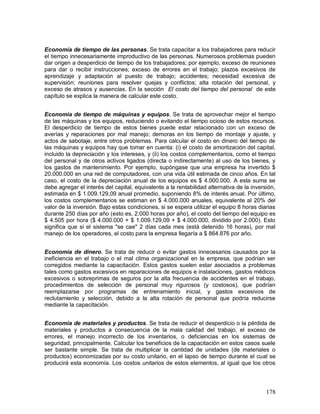Economía de tiempo de las personas. Se trata capacitar a los trabajadores para reducir 
el tiempo innecesariamente improductivo de las personas. Numerosos problemas pueden 
dar origen a desperdicio de tiempo de los trabajadores; por ejemplo, exceso de reuniones 
para dar o recibir instrucciones; exceso de errores en el trabajo; plazos excesivos de 
aprendizaje y adaptación al puesto de trabajo; accidentes; necesidad excesiva de 
supervisión; reuniones para resolver quejas y conflictos; alta rotación del personal, y 
exceso de atrasos y ausencias. En la sección El costo del tiempo del personal de este 
capítulo se explica la manera de calcular este costo. 
Economía de tiempo de máquinas y equipos. Se trata de aprovechar mejor el tiempo 
de las máquinas y los equipos, reduciendo o evitando el tiempo ocioso de estos recursos. 
El desperdicio de tiempo de estos bienes puede estar relacionado con un exceso de 
averías y reparaciones por mal manejo; demoras en los tiempo de montaje y ajuste, y 
actos de sabotaje, entre otros problemas. Para calcular el costo en dinero del tiempo de 
las máquinas y equipos hay que tomar en cuenta: (i) el costo de amortización del capital, 
incluido la depreciación y los intereses, y (ii) los costos complementarios, como el tiempo 
del personal y de otros activos ligados (directa o indirectamente) al uso de los bienes, y 
los gastos de mantenimiento. Por ejemplo, supóngase que una empresa ha invertido $ 
20.000.000 en una red de computadores, con una vida útil estimada de cinco años. En tal 
caso, el costo de la depreciación anual de los equipos es $ 4.000.000. A esta suma se 
debe agregar el interés del capital, equivalente a la rentabilidad alternativa de la inversión, 
estimada en $ 1.009.129,09 anual promedio, suponiendo 8% de interés anual. Por último, 
los costos complementarios se estiman en $ 4.000.000 anuales, equivalente al 20% del 
valor de la inversión. Bajo estas condiciones, si se espera utilizar el equipo 8 horas diarias 
durante 250 días por año (esto es, 2.000 horas por año), el costo del tiempo del equipo es 
$ 4.505 por hora ($ 4.000.000 + $ 1.009.129,09 + $ 4.000.000, dividido por 2.000). Esto 
significa que si el sistema "se cae" 2 días cada mes (está detenido 16 horas), por mal 
manejo de los operadores, el costo para la empresa llegaría a $ 864.876 por año. 
Economía de dinero. Se trata de reducir o evitar gastos innecesarios causados por la 
ineficiencia en el trabajo o el mal clima organizacional en la empresa, que podrían ser 
corregidos mediante la capacitación. Estos gastos suelen estar asociados a problemas 
tales como gastos excesivos en reparaciones de equipos e instalaciones, gastos médicos 
excesivos o sobreprimas de seguros por la alta frecuencia de accidentes en el trabajo, 
procedimientos de selección de personal muy rigurosos (y costosos), que podrían 
reemplazarse por programas de entrenamiento inicial, y gastos excesivos de 
reclutamiento y selección, debido a la alta rotación de personal que podría reducirse 
mediante la capacitación. 
Economía de materiales y productos. Se trata de reducir el desperdicio o la pérdida de 
materiales y productos a consecuencia de la mala calidad del trabajo, el exceso de 
errores, el manejo incorrecto de los inventarios, o deficiencias en los sistemas de 
seguridad, principalmente. Calcular los beneficios de la capacitación en estos casos suele 
ser bastante simple. Se trata de multiplicar la cantidad de unidades (de materiales o 
productos) economizadas por su costo unitario, en el lapso de tiempo durante el cual se 
producirá esta economía. Los costos unitarios de estos elementos, al igual que los otros 
178 
 