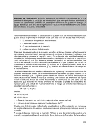 Actividad de capacitación. Actividad sistemática de enseñanza-aprendizaje en la que 
participa un trabajador o un grupo de trabajadores, que tiene por finalidad solucionar o 
prevenir un determinado problema de desempeño laboral en un puesto de trabajo, un 
equipo de trabajo, o un área de la organización, y que puede ser tratada como una unidad 
para efectos de evaluar su rentabilidad. 
Para medir la rentabilidad de la capacitación se pueden usar los mismos indicadores con 
que se evalúa un proyecto de inversión física; y en este caso los de uso más común son: 
182 
1. El período de recuperación de la inversión 
2. La relación beneficio-costo 
3. El valor actual neto de la inversión 
4. La tasa de retorno de la inversión 
El período de recuperación de la inversión se refiere al tiempo (meses o años) necesario 
para generar retornos (netos) que compensen el monto de la inversión. La idea es que 
mientras antes se recupere la inversión, mejor. En su fórmula más sencilla el período de 
recuperación de la inversión se calcula como el cuociente entre el monto de la inversión (o 
costo del proyecto) y el flujo ingresos anuales (promedio), en valores nominales. Las 
debilidades de esta fórmula como criterio de inversión son que: (i) ignora los beneficios 
posteriores al período de recuperación; (ii) se basa en el ingreso promedio anual de la 
inversión, y no en los retornos efectivos, y (iii) no toma en cuenta el efecto del tiempo en 
el valor del dinero. 
La relación beneficio-costo es el cuociente entre los ingresos y los costos actualizados del 
proyecto, medidos en dinero. Es el beneficio neto que se obtiene por peso invertido. Si el 
resultado es mayor que 1, significa que los beneficios superan los costos. El concepto de 
valor actualizado se refiere al valor que tiene hoy una cantidad de dinero que se espera 
recibir en el futuro, lo que se estima descontando el valor futuro por una cierta tasa de 
descuento que depende del interés ordinario del mercado, el grado de certidumbre del 
ingreso futuro y la actitud del inversionista frente al riesgo. La fórmula matemática para 
actualizar valores futuros es: 
VA = VF / (1 + t) ^ n 
Donde: 
VA = Valor actual 
VF = Valor futuro 
t = Tasa de descuento por período (por ejemplo, días, meses o años) 
n = número de periodos que trascurren hasta el pago de VF 
El valor neto de la inversión mide el valor actualizado de la diferencia entre los ingresos y 
los costos del proyecto. Un valor es positivo corresponde a la ganancia neta que genera el 
proyecto. 
A su vez, la tasa de retorno de la inversión (TIR) es la tasa de rendimiento anual de una 
inversión, concepto análogo al rendimiento de un instrumento financiero de largo plazo. 
 